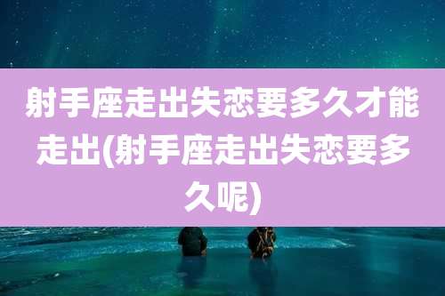 射手座走出失恋要多久才能走出(射手座走出失恋要多久呢)