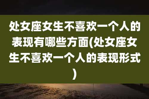 处女座女生不喜欢一个人的表现有哪些方面(处女座女生不喜欢一个人的表现形式)