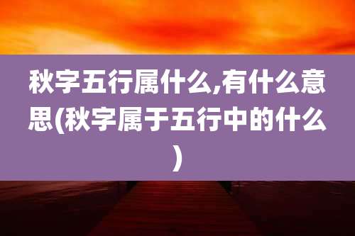 秋字五行属什么,有什么意思(秋字属于五行中的什么)