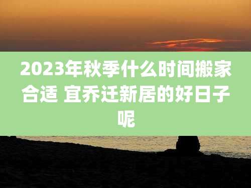 2023年秋季什么时间搬家合适 宜乔迁新居的好日子呢