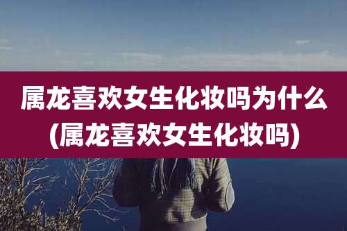 属龙喜欢女生化妆吗为什么(属龙喜欢女生化妆吗)