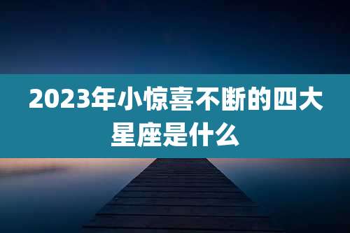 2023年小惊喜不断的四大星座是什么