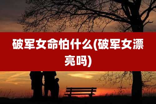 破军女命怕什么(破军女漂亮吗)