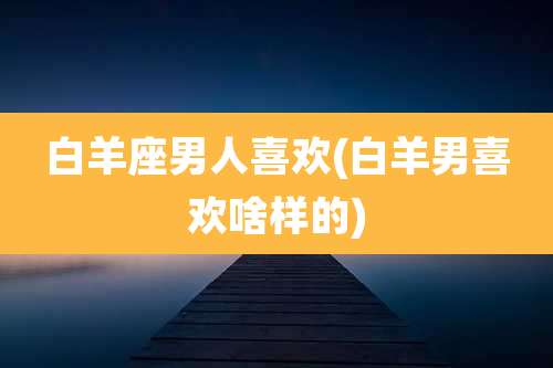 白羊座男人喜欢(白羊男喜欢啥样的)
