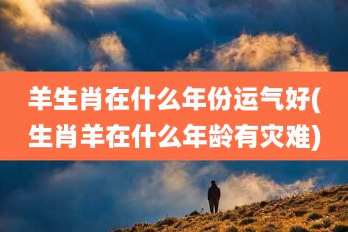 羊生肖在什么年份运气好(生肖羊在什么年龄有灾难)