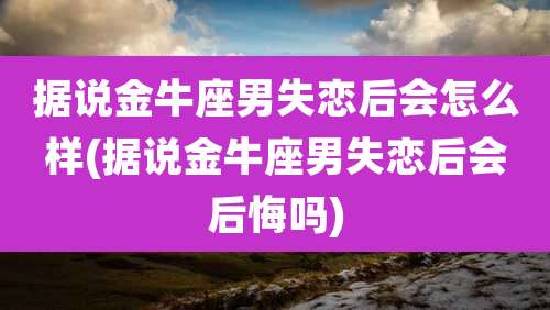 据说金牛座男失恋后会怎么样(据说金牛座男失恋后会后悔吗)