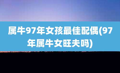 属牛97年女孩最佳配偶(97年属牛女旺夫吗)
