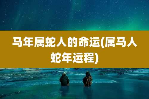 马年属蛇人的命运(属马人蛇年运程)
