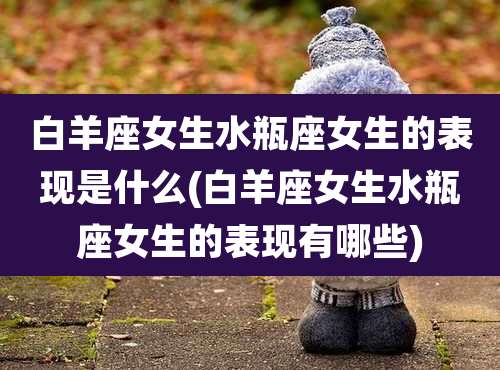 白羊座女生水瓶座女生的表现是什么(白羊座女生水瓶座女生的表现有哪些)