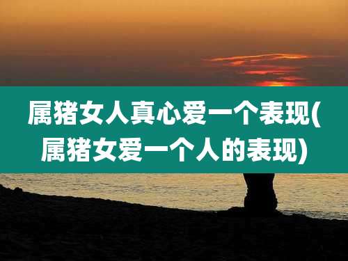 属猪女人真心爱一个表现(属猪女爱一个人的表现)