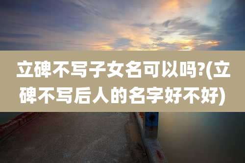 立碑不写子女名可以吗?(立碑不写后人的名字好不好)