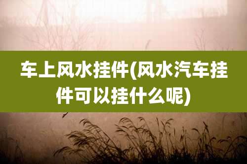 车上风水挂件(风水汽车挂件可以挂什么呢)
