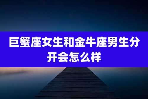 巨蟹座女生和金牛座男生分开会怎么样
