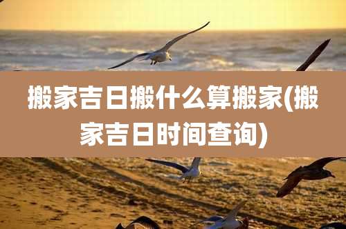 搬家吉日搬什么算搬家(搬家吉日时间查询)