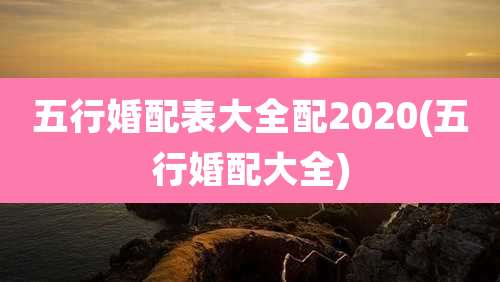 五行婚配表大全配2020(五行婚配大全)