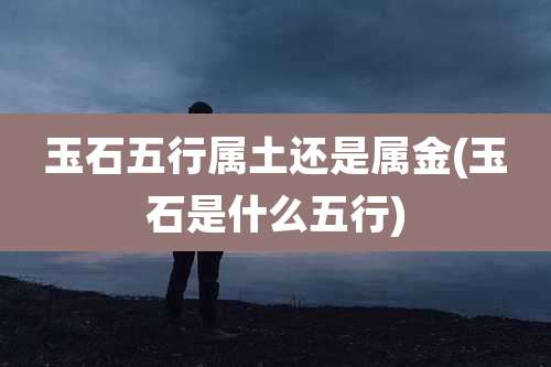 玉石五行属土还是属金(玉石是什么五行)