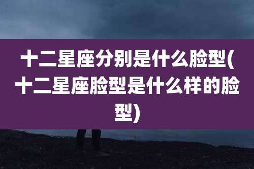 十二星座分别是什么脸型(十二星座脸型是什么样的脸型)