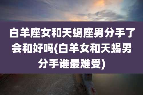 白羊座女和天蝎座男分手了会和好吗(白羊女和天蝎男分手谁最难受)
