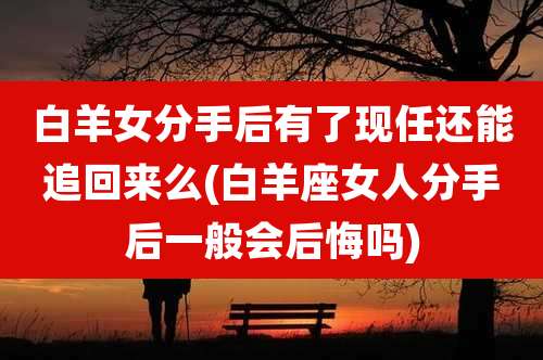 白羊女分手后有了现任还能追回来么(白羊座女人分手后一般会后悔吗)