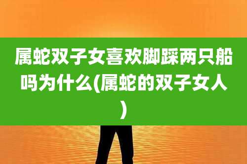 属蛇双子女喜欢脚踩两只船吗为什么(属蛇的双子女人)