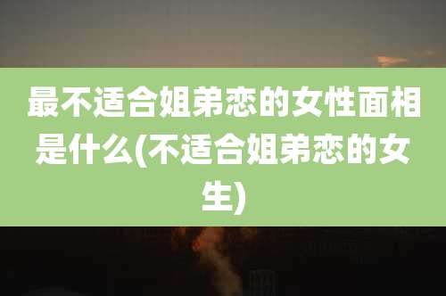 最不适合姐弟恋的女性面相是什么(不适合姐弟恋的女生)