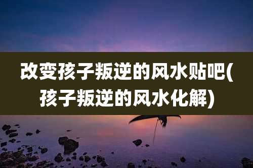 改变孩子叛逆的风水贴吧(孩子叛逆的风水化解)
