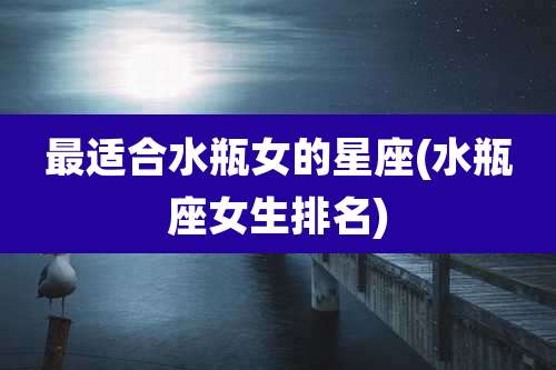 最适合水瓶女的星座(水瓶座女生排名)