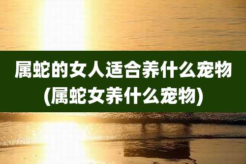 属蛇的女人适合养什么宠物(属蛇女养什么宠物)