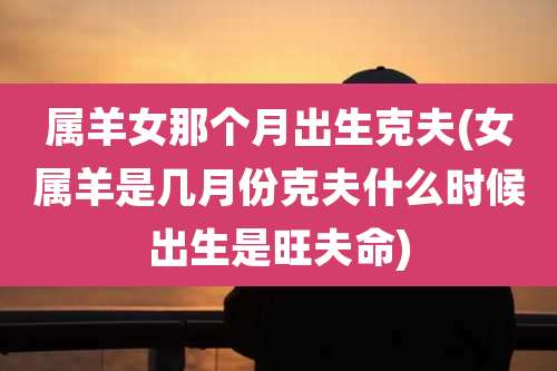 属羊女那个月出生克夫(女属羊是几月份克夫什么时候出生是旺夫命)