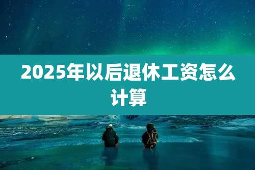 2025年以后退休工资怎么计算