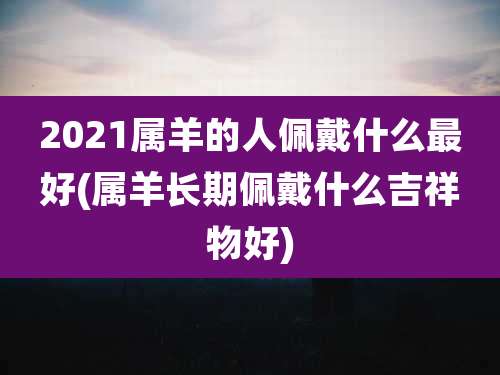 2021属羊的人佩戴什么最好(属羊长期佩戴什么吉祥物好)