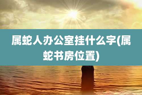 属蛇人办公室挂什么字(属蛇书房位置)