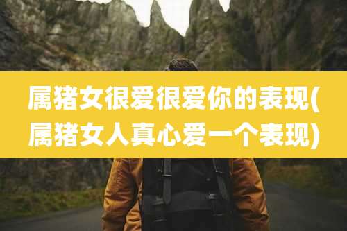 属猪女很爱很爱你的表现(属猪女人真心爱一个表现)