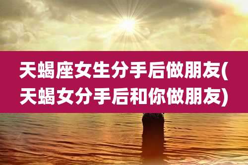 天蝎座女生分手后做朋友(天蝎女分手后和你做朋友)