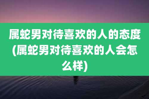 属蛇男对待喜欢的人的态度(属蛇男对待喜欢的人会怎么样)