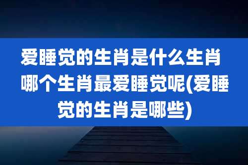 爱睡觉的生肖是什么生肖 哪个生肖最爱睡觉呢(爱睡觉的生肖是哪些)