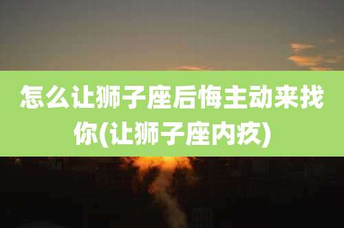 怎么让狮子座后悔主动来找你(让狮子座内疚)