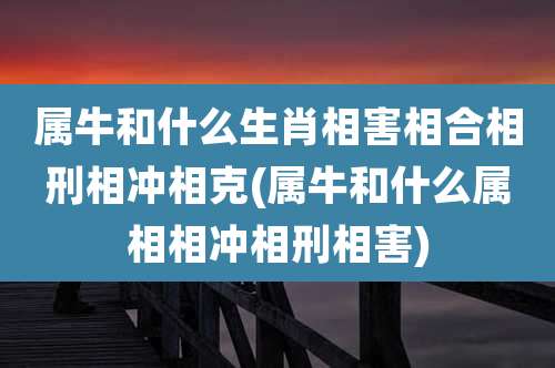 属牛和什么生肖相害相合相刑相冲相克(属牛和什么属相相冲相刑相害)