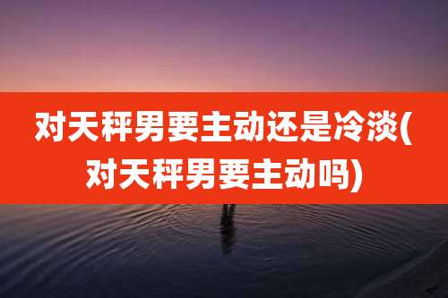 对天秤男要主动还是冷淡(对天秤男要主动吗)