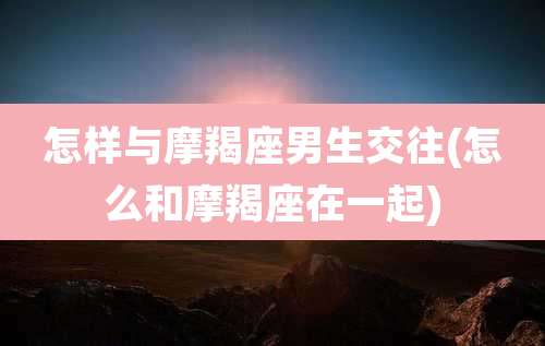 怎样与摩羯座男生交往(怎么和摩羯座在一起)