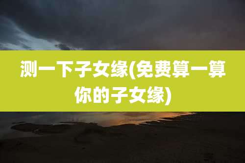 测一下子女缘(免费算一算你的子女缘)