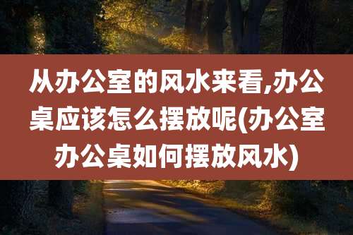 从办公室的风水来看,办公桌应该怎么摆放呢(办公室办公桌如何摆放风水)