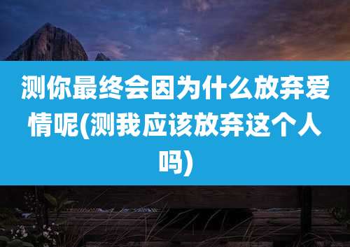 测你最终会因为什么放弃爱情呢(测我应该放弃这个人吗)