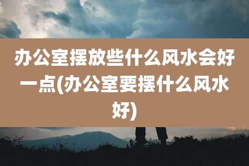 办公室摆放些什么风水会好一点(办公室要摆什么风水好)