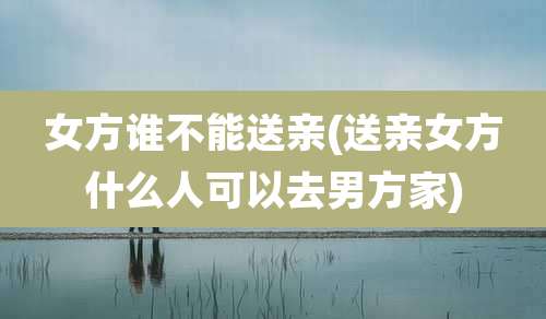 女方谁不能送亲(送亲女方什么人可以去男方家)