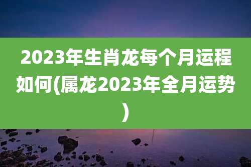 2023年生肖龙每个月运程如何(属龙2023年全月运势)