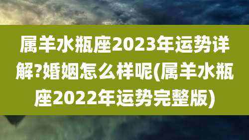 属羊水瓶座2023年运势详解?婚姻怎么样呢(属羊水瓶座2022年运势完整版)