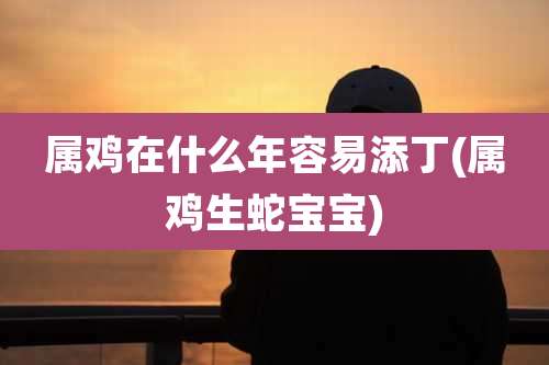 属鸡在什么年容易添丁(属鸡生蛇宝宝)