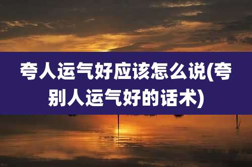 夸人运气好应该怎么说(夸别人运气好的话术)