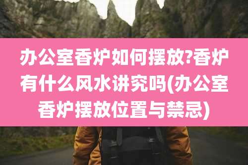 办公室香炉如何摆放?香炉有什么风水讲究吗(办公室香炉摆放位置与禁忌)